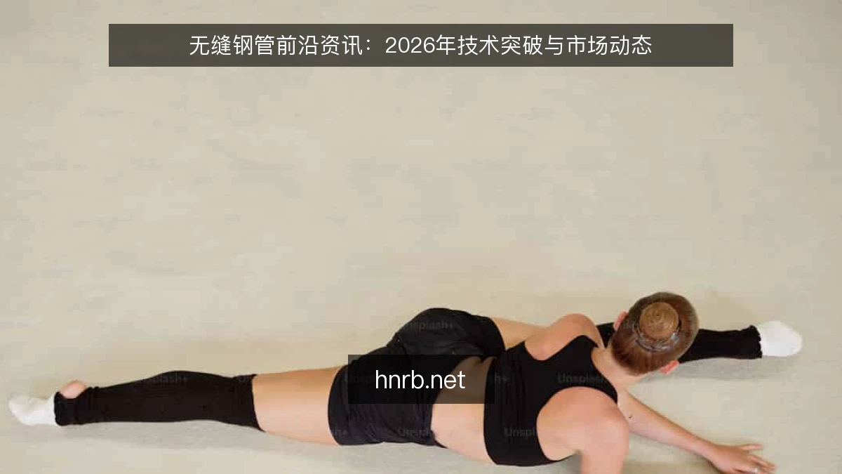 无缝钢管前沿资讯：2026年技术突破与市场动态
